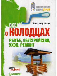 Все о колодцах. Рытье, обустройство, уход, ремонт